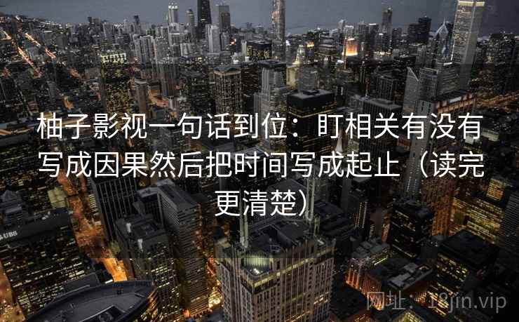 柚子影视一句话到位：盯相关有没有写成因果然后把时间写成起止（读完更清楚）