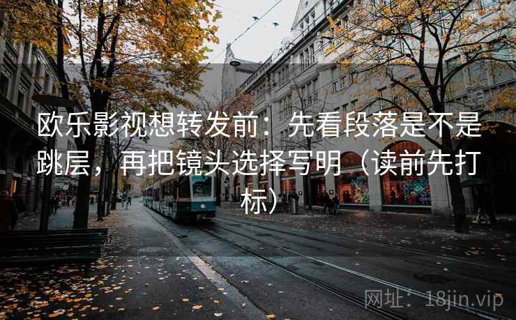 欧乐影视想转发前：先看段落是不是跳层，再把镜头选择写明（读前先打标）