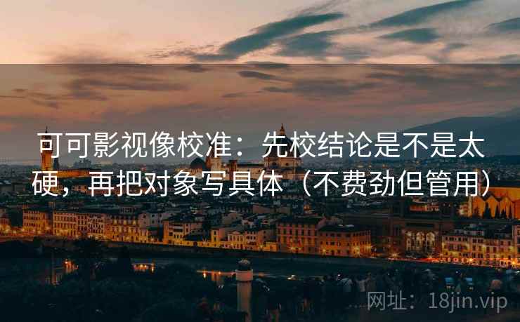 可可影视像校准：先校结论是不是太硬，再把对象写具体（不费劲但管用）