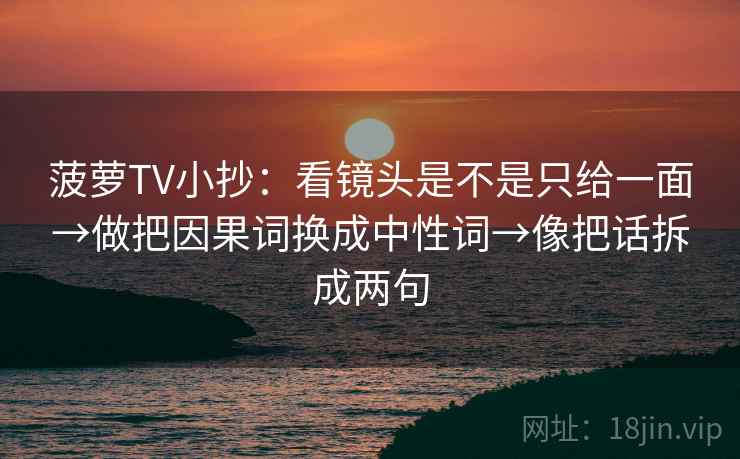 菠萝TV小抄:看镜头是不是只给一面→做把因果词换成中性词→像把话拆成两句 菠萝TV小抄:看镜头是不是只给一面→做把因果词换成中性词→像把话拆成两句